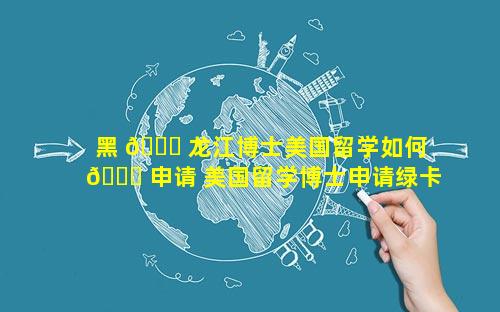 黑 🐅 龙江博士美国留学如何 🍁 申请 美国留学博士申请绿卡新政策